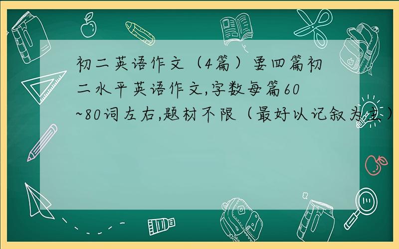 初二英语作文（4篇）要四篇初二水平英语作文,字数每篇60~80词左右,题材不限（最好以记叙为主）,急用!复制粘帖党滚!