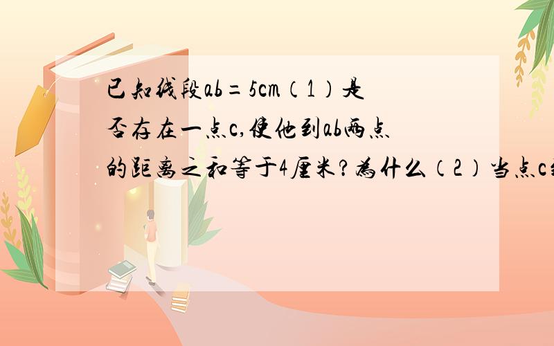 已知线段ab=5cm（1）是否存在一点c,使他到ab两点的距离之和等于4厘米?为什么（2）当点c到ab的距离之和等于5厘米时,点c的位置应该在哪里?为什么?