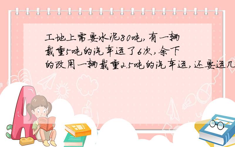 工地上需要水泥80吨,有一辆载重5吨的汽车运了6次,余下的改用一辆载重2.5吨的汽车运,还要运几次?