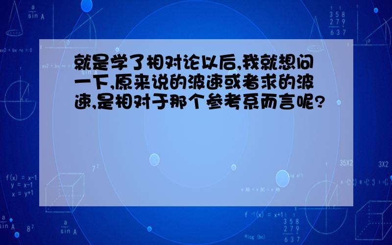 就是学了相对论以后,我就想问一下,原来说的波速或者求的波速,是相对于那个参考系而言呢?