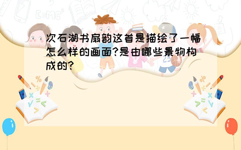 次石湖书扇韵这首是描绘了一幅怎么样的画面?是由哪些景物构成的?