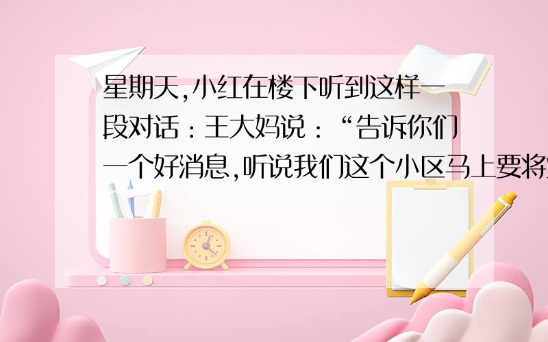 星期天,小红在楼下听到这样一段对话：王大妈说：“告诉你们一个好消息,听说我们这个小区马上要将煤气改为天然气了,这下好了!”就在大家一致的赞同声中,刘大妈没好气的说：“好什么