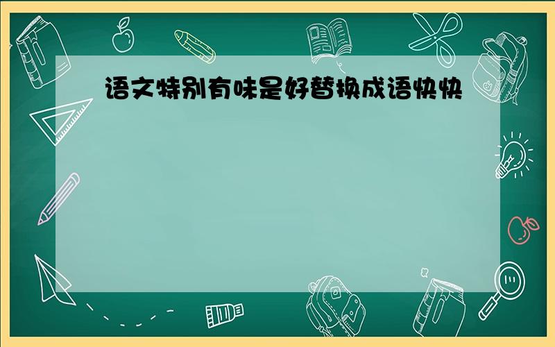 语文特别有味是好替换成语快快