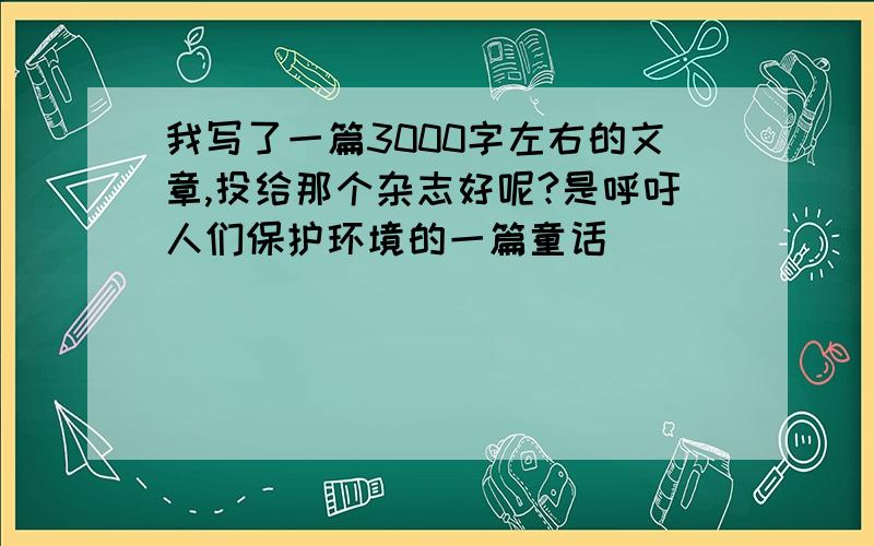 我写了一篇3000字左右的文章,投给那个杂志好呢?是呼吁人们保护环境的一篇童话