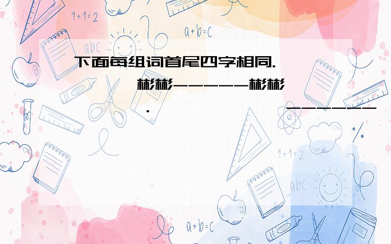 下面每组词首尾四字相同.【 】【 】彬彬-----彬彬【 】【 】.【 】【 】炯炯 ------炯炯【 】【 】快,最好五分钟内,例如【得】【意】洋洋------洋洋【得】【意】