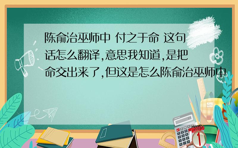 陈俞治巫师中 付之于命 这句话怎么翻译,意思我知道,是把命交出来了,但这是怎么陈俞治巫师中       付之于命     这句话怎么翻译,意思我知道,是把命交出来了,但这是怎么翻译出来的,是有什