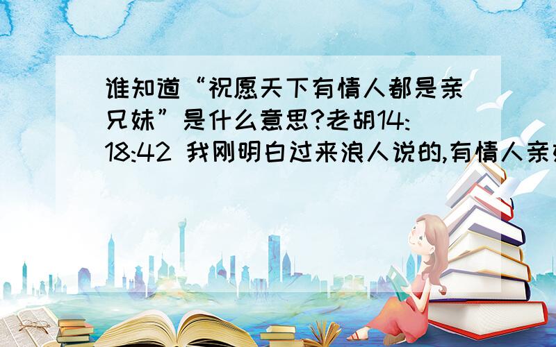 谁知道“祝愿天下有情人都是亲兄妹”是什么意思?老胡14:18:42 我刚明白过来浪人说的,有情人亲如兄妹是什么意思.狼人) 14:18:55 老胡( 14:19:03 你的良心大大的坏小草() 14:19:16 狼人() 14:19:16 不是