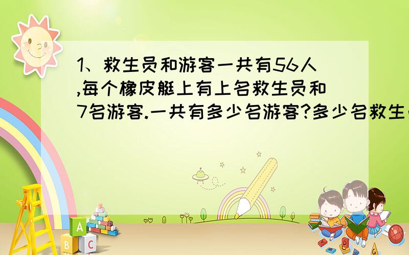 1、救生员和游客一共有56人,每个橡皮艇上有上名救生员和7名游客.一共有多少名游客?多少名救生员?　　2、王伯伯家里的菜地一共有800平方米,准备用种西红柿.剩下的按2︰1的面积比种黄瓜和