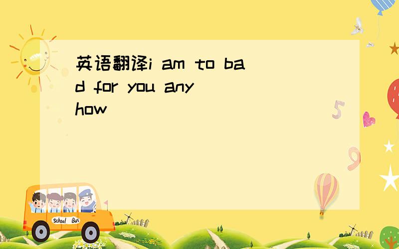 英语翻译i am to bad for you any how