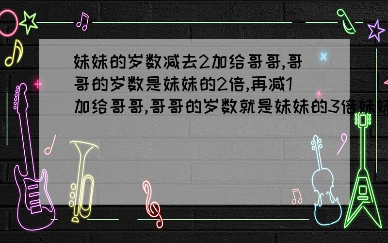 妹妹的岁数减去2加给哥哥,哥哥的岁数是妹妹的2倍,再减1加给哥哥,哥哥的岁数就是妹妹的3倍妹妹哥哥各几?