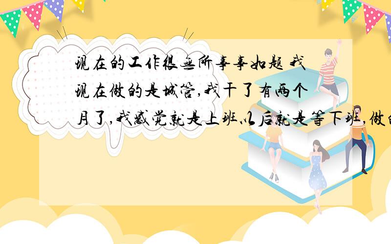 现在的工作很无所事事如题 我现在做的是城管,我干了有两个月了,我感觉就是上班以后就是等下班,做的都是些没事找事的事情,大部分时间都无聊的要死,待在这里越来越压抑了,找不到工作地