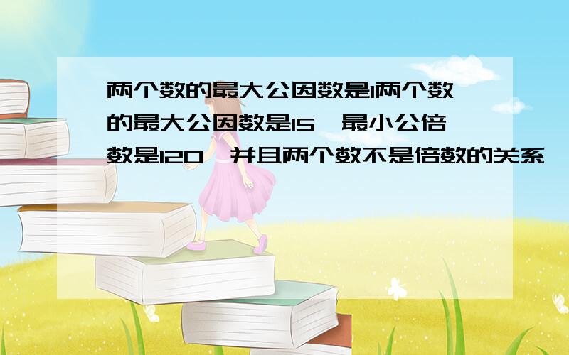 两个数的最大公因数是1两个数的最大公因数是15,最小公倍数是120,并且两个数不是倍数的关系,这两个数分