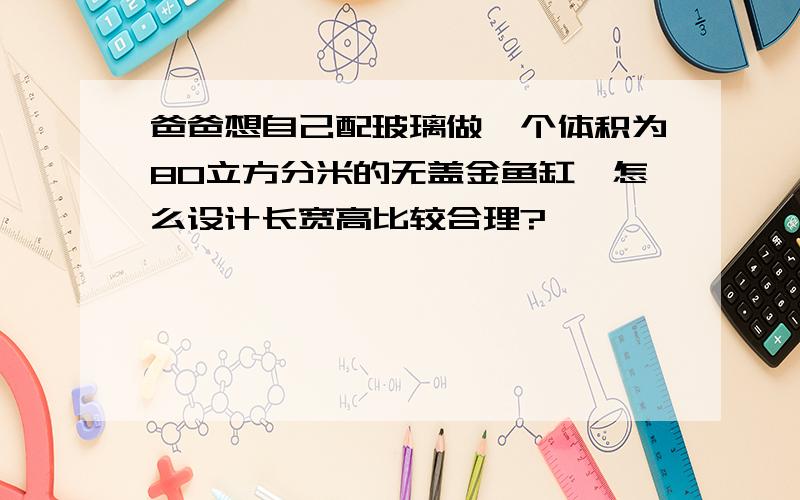 爸爸想自己配玻璃做一个体积为80立方分米的无盖金鱼缸,怎么设计长宽高比较合理?