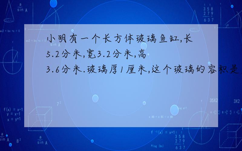 小明有一个长方体玻璃鱼缸,长5.2分米,宽3.2分米,高3.6分米.玻璃厚1厘米,这个玻璃的容积是多少立方分米