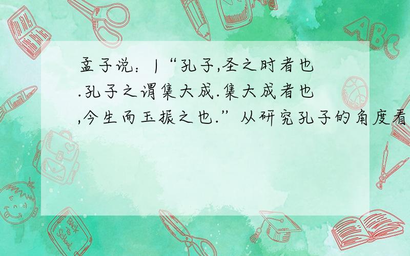 孟子说：|“孔子,圣之时者也.孔子之谓集大成.集大成者也,今生而玉振之也.”从研究孔子的角度看,这段