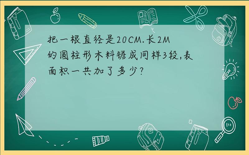 把一根直径是20CM.长2M的圆柱形木料锯成同样3段,表面积一共加了多少?