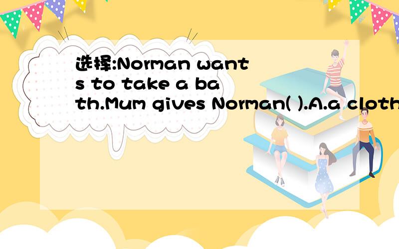 选择:Norman wants to take a bath.Mum gives Norman( ).A.a cloth B.a bar of soap C.tooth-brush