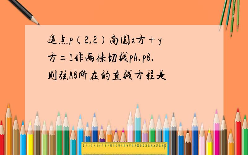 过点p（2,2）向圆x方+y方=1作两条切线pA,pB,则弦AB所在的直线方程是