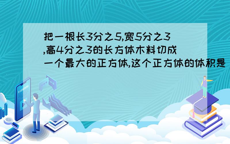 把一根长3分之5,宽5分之3,高4分之3的长方体木料切成一个最大的正方体,这个正方体的体积是（ ）立方米.