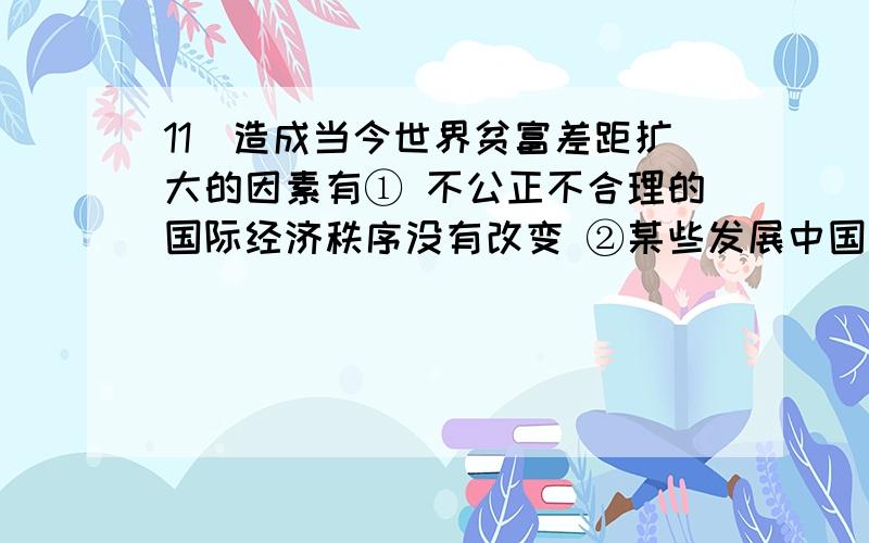 11．造成当今世界贫富差距扩大的因素有① 不公正不合理的国际经济秩序没有改变 ②某些发展中国家外债沉重③部分发展中国家人口增长太快 ④非洲等许多国家独立后内乱不断A．①②③ B.