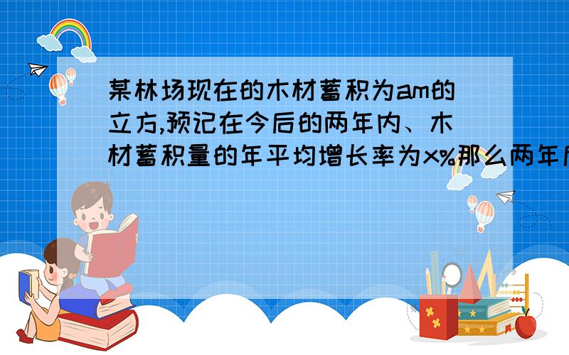 某林场现在的木材蓄积为am的立方,预记在今后的两年内、木材蓄积量的年平均增长率为x%那么两年后该林场的木才蓄积量为多少立方米?若a等于2000,x等于10则两年后该林场的木材蓄积量为多少