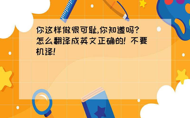 你这样做很可耻,你知道吗? 怎么翻译成英文正确的! 不要机译!