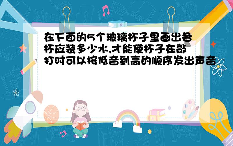 在下面的5个玻璃杯子里画出各杯应装多少水,才能使杯子在敲打时可以按低音到高的顺序发出声音