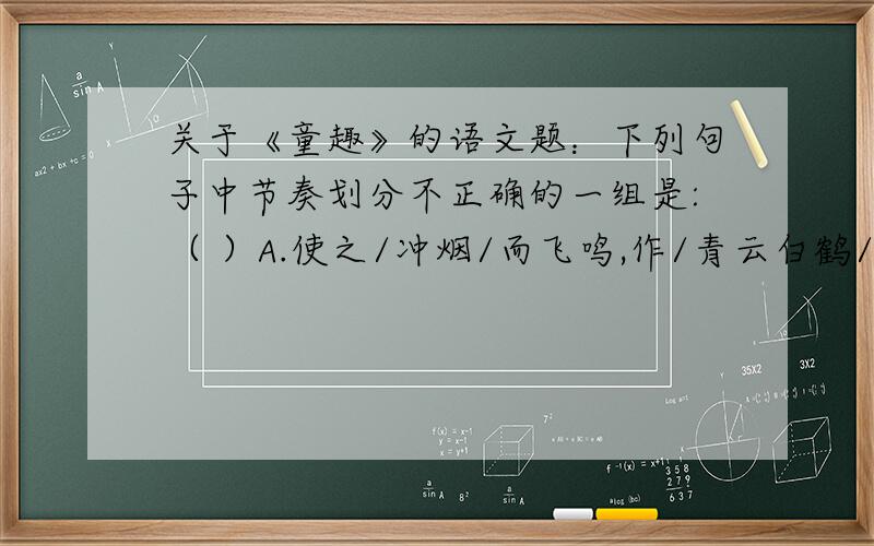 关于《童趣》的语文题：下列句子中节奏划分不正确的一组是:（ ）A.使之/冲烟/而飞鸣,作/青云白鹤/观.B.学/而不思/则罔,思/而不学则/殆.C.日月之/行,若出其中：星汉/灿烂,若/出其里.D.夕阳/