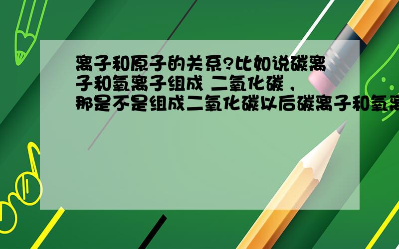 离子和原子的关系?比如说碳离子和氧离子组成 二氧化碳 ,那是不是组成二氧化碳以后碳离子和氧离子就称为碳原子和氧原子了?那回过来说的话 ,二氧化碳该说成是由碳原子和氧原子组成还是