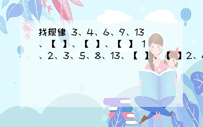 找规律 3、4、6、9、13、【 】、【 】、【 】 1、2、3、5、8、13、【 】、【 】2、6、10、14、18、【 】、【 】、【 】3、5、9、17、33、【 】、【 】、【 】9、12、21、33、【 】、【 】12478、24781