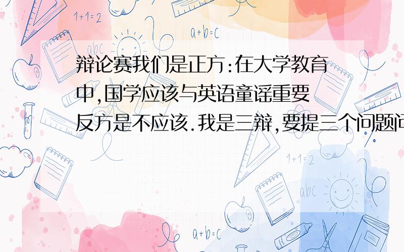 辩论赛我们是正方:在大学教育中,国学应该与英语童谣重要 反方是不应该.我是三辩,要提三个问题问对方124辩问题最好有连贯性,能给答案的朋友给快点,明天晚上就要比赛了```我现在不是在说