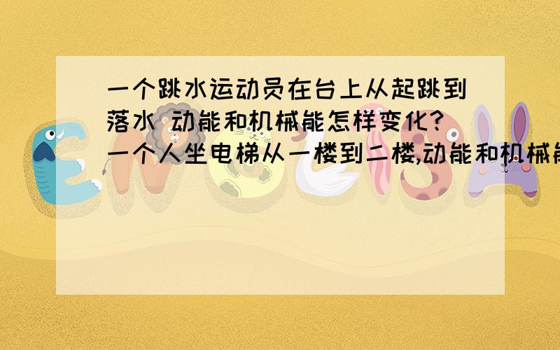 一个跳水运动员在台上从起跳到落水 动能和机械能怎样变化?一个人坐电梯从一楼到二楼,动能和机械能怎样变化?急.