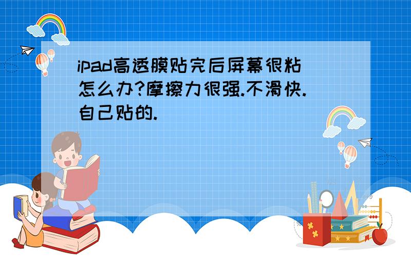 ipad高透膜贴完后屏幕很粘怎么办?摩擦力很强.不滑快.自己贴的.