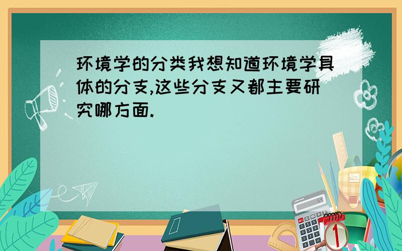 环境学的分类我想知道环境学具体的分支,这些分支又都主要研究哪方面.