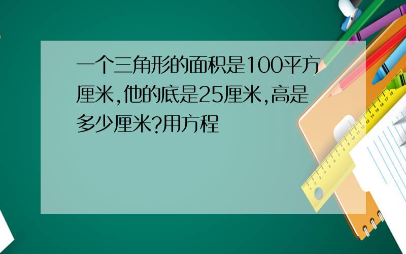 一个三角形的面积是100平方厘米,他的底是25厘米,高是多少厘米?用方程