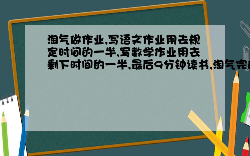 淘气做作业,写语文作业用去规定时间的一半,写数学作业用去剩下时间的一半,最后9分钟读书,淘气完成全部作业用多长时间?