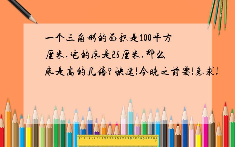 一个三角形的面积是100平方厘米,它的底是25厘米,那么底是高的几倍?快速!今晚之前要!急求!