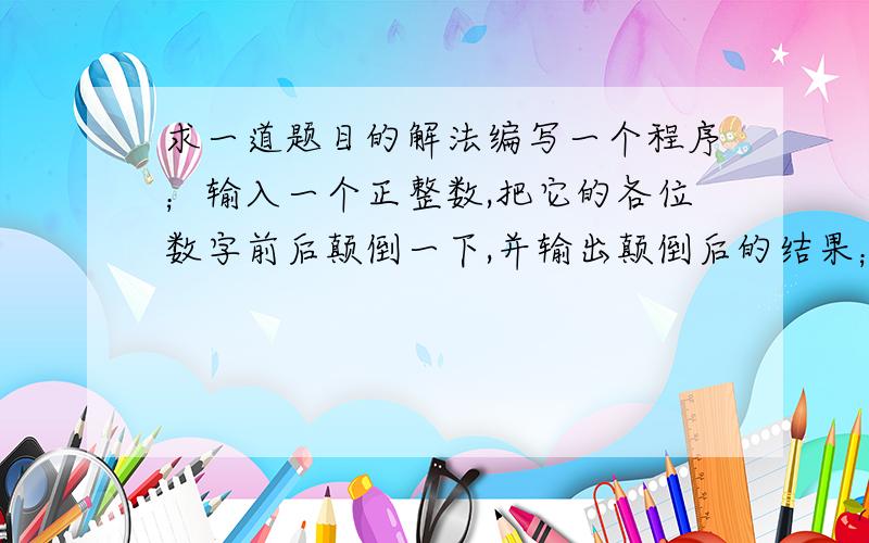 求一道题目的解法编写一个程序；输入一个正整数,把它的各位数字前后颠倒一下,并输出颠倒后的结果；例如：如果输入的是12345 那么要把这个数变成54321（注意：是5万4千3百2十1 不是五四三