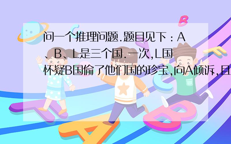 问一个推理问题.题目见下：A、B、L是三个国.一次,L国怀疑B国偷了他们国的珍宝,向A倾诉,且有据证.于是,A、L两国暗中结盟,一起侦破此案.然而,在近期往来中,A国发现L国的证据有些不确凿,且对