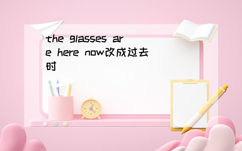 the glasses are here now改成过去时