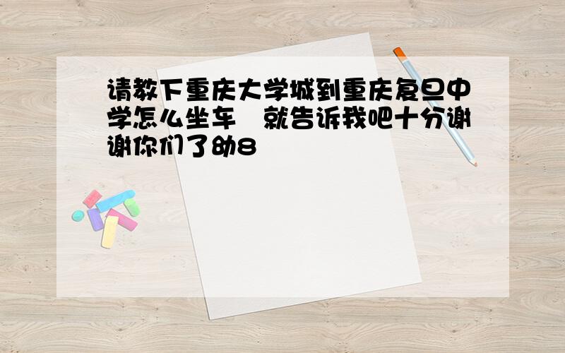 请教下重庆大学城到重庆复旦中学怎么坐车　就告诉我吧十分谢谢你们了幼8