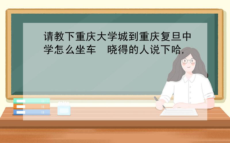 请教下重庆大学城到重庆复旦中学怎么坐车　晓得的人说下哈,