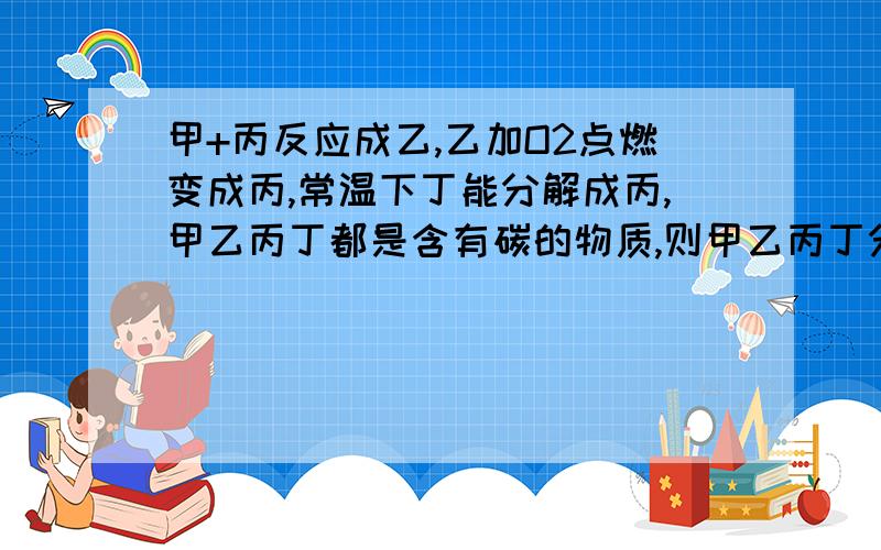 甲+丙反应成乙,乙加O2点燃变成丙,常温下丁能分解成丙,甲乙丙丁都是含有碳的物质,则甲乙丙丁分别是什么