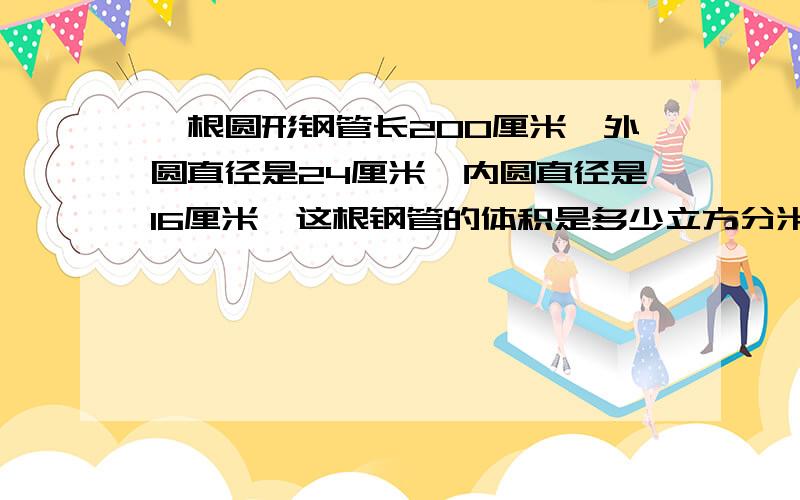 一根圆形钢管长200厘米,外圆直径是24厘米,内圆直径是16厘米,这根钢管的体积是多少立方分米?一个正方形的边长扩大3倍,它的周长扩大（ ）倍,面积扩大（ ）倍.正方的棱长总和和60,它的表面