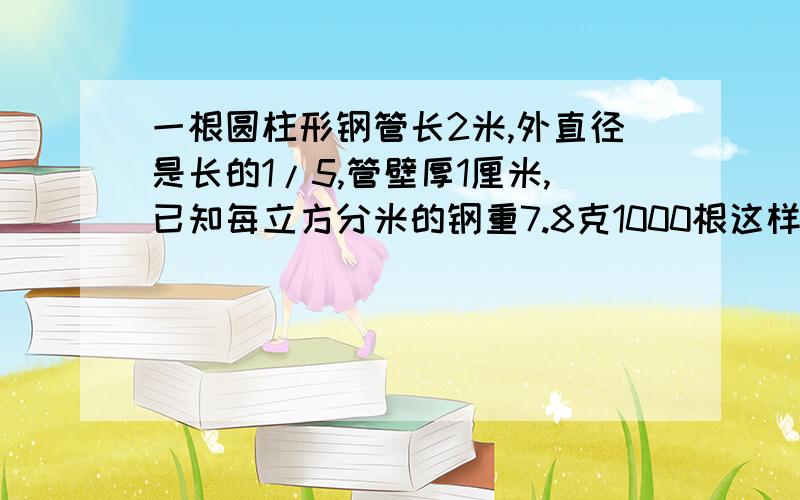 一根圆柱形钢管长2米,外直径是长的1/5,管壁厚1厘米,已知每立方分米的钢重7.8克1000根这样的钢管重多少千克?