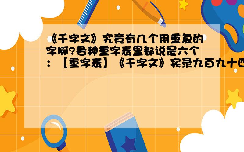 《千字文》究竟有几个用重复的字啊?各种重字表里都说是六个：【重字表】《千字文》实录九百九十四个汉字,重字凡六,以汉语拼音为序列于下：“发”：周发殷汤；盖此身发 “巨”：剑号