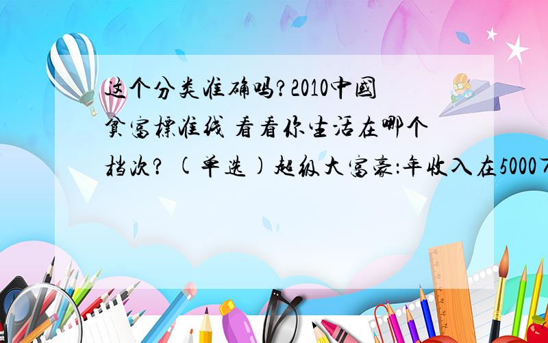 这个分类准确吗?2010中国贫富标准线 看看你生活在哪个档次? (单选)超级大富豪：年收入在5000万以上大富豪：年收入在1000--5000万富豪：年收入在300--1000万之间富人：年收入在100--300万之间高