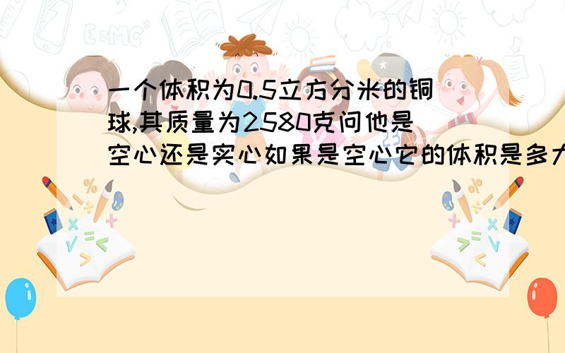 一个体积为0.5立方分米的铜球,其质量为2580克问他是空心还是实心如果是空心它的体积是多大?（铜的