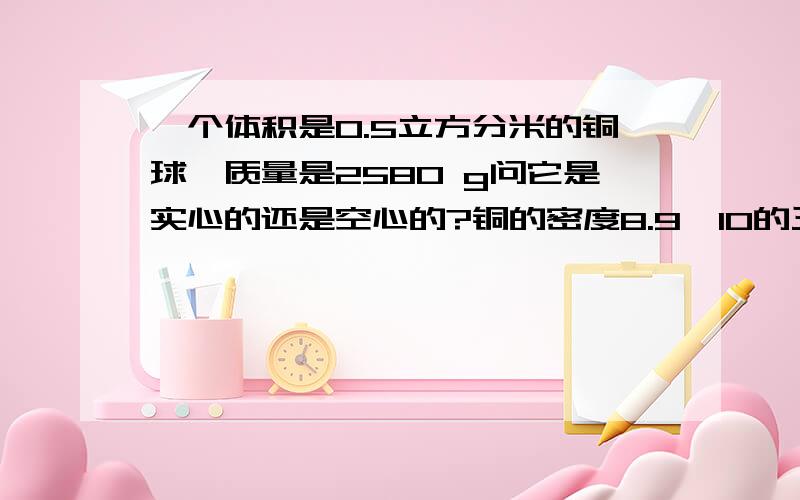 一个体积是0.5立方分米的铜球,质量是2580 g问它是实心的还是空心的?铜的密度8.9×10的三次方,如果是空心的,空心部分体积有多大?