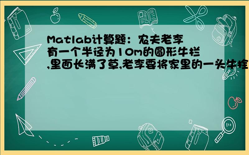 Matlab计算题：农夫老李有一个半径为10m的圆形牛栏,里面长满了草,老李要将家里的一头牛拴在牛栏边的一根栏桩上,要求只让牛吃到圆形牛栏中的一半的草,请问栓牛鼻的绳子应为多长?高分悬